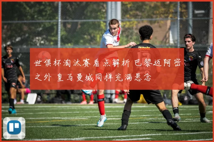 世俱杯淘汰赛看点解析 巴黎迈阿密之外 皇马曼城同样充满悬念